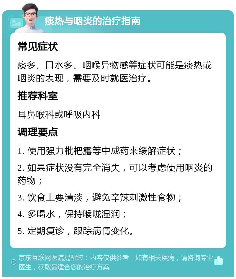 痰热与咽炎的治疗指南 常见症状 痰多、口水多、咽喉异物感等症状可能是痰热或咽炎的表现，需要及时就医治疗。 推荐科室 耳鼻喉科或呼吸内科 调理要点 1. 使用强力枇杷露等中成药来缓解症状； 2. 如果症状没有完全消失，可以考虑使用咽炎的药物； 3. 饮食上要清淡，避免辛辣刺激性食物； 4. 多喝水，保持喉咙湿润； 5. 定期复诊，跟踪病情变化。