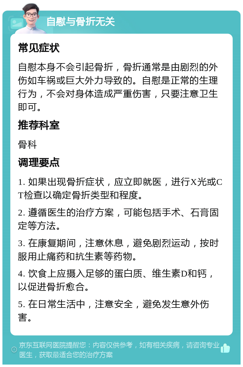 自慰与骨折无关 常见症状 自慰本身不会引起骨折，骨折通常是由剧烈的外伤如车祸或巨大外力导致的。自慰是正常的生理行为，不会对身体造成严重伤害，只要注意卫生即可。 推荐科室 骨科 调理要点 1. 如果出现骨折症状，应立即就医，进行X光或CT检查以确定骨折类型和程度。 2. 遵循医生的治疗方案，可能包括手术、石膏固定等方法。 3. 在康复期间，注意休息，避免剧烈运动，按时服用止痛药和抗生素等药物。 4. 饮食上应摄入足够的蛋白质、维生素D和钙，以促进骨折愈合。 5. 在日常生活中，注意安全，避免发生意外伤害。