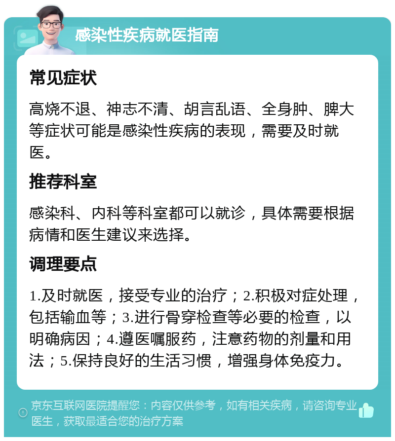 感染性疾病就医指南 常见症状 高烧不退、神志不清、胡言乱语、全身肿、脾大等症状可能是感染性疾病的表现，需要及时就医。 推荐科室 感染科、内科等科室都可以就诊，具体需要根据病情和医生建议来选择。 调理要点 1.及时就医，接受专业的治疗；2.积极对症处理，包括输血等；3.进行骨穿检查等必要的检查，以明确病因；4.遵医嘱服药，注意药物的剂量和用法；5.保持良好的生活习惯，增强身体免疫力。