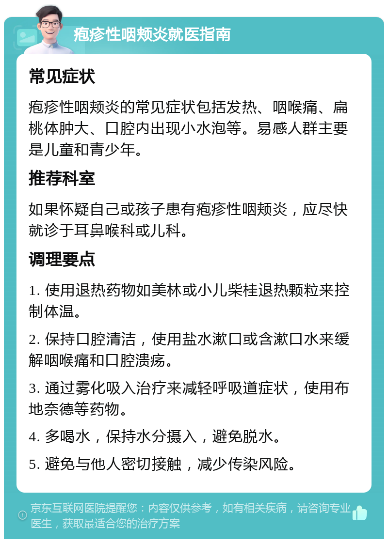 疱疹性咽颊炎就医指南 常见症状 疱疹性咽颊炎的常见症状包括发热、咽喉痛、扁桃体肿大、口腔内出现小水泡等。易感人群主要是儿童和青少年。 推荐科室 如果怀疑自己或孩子患有疱疹性咽颊炎，应尽快就诊于耳鼻喉科或儿科。 调理要点 1. 使用退热药物如美林或小儿柴桂退热颗粒来控制体温。 2. 保持口腔清洁，使用盐水漱口或含漱口水来缓解咽喉痛和口腔溃疡。 3. 通过雾化吸入治疗来减轻呼吸道症状，使用布地奈德等药物。 4. 多喝水，保持水分摄入，避免脱水。 5. 避免与他人密切接触，减少传染风险。