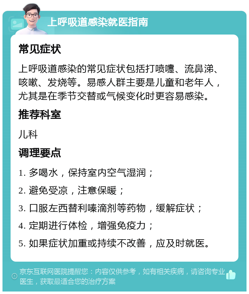 上呼吸道感染就医指南 常见症状 上呼吸道感染的常见症状包括打喷嚏、流鼻涕、咳嗽、发烧等。易感人群主要是儿童和老年人，尤其是在季节交替或气候变化时更容易感染。 推荐科室 儿科 调理要点 1. 多喝水，保持室内空气湿润； 2. 避免受凉，注意保暖； 3. 口服左西替利嗪滴剂等药物，缓解症状； 4. 定期进行体检，增强免疫力； 5. 如果症状加重或持续不改善，应及时就医。