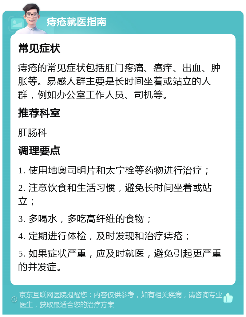 痔疮就医指南 常见症状 痔疮的常见症状包括肛门疼痛、瘙痒、出血、肿胀等。易感人群主要是长时间坐着或站立的人群，例如办公室工作人员、司机等。 推荐科室 肛肠科 调理要点 1. 使用地奥司明片和太宁栓等药物进行治疗； 2. 注意饮食和生活习惯，避免长时间坐着或站立； 3. 多喝水，多吃高纤维的食物； 4. 定期进行体检，及时发现和治疗痔疮； 5. 如果症状严重，应及时就医，避免引起更严重的并发症。