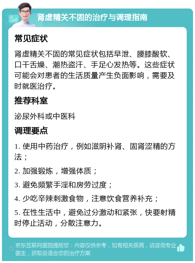 肾虚精关不固的治疗与调理指南 常见症状 肾虚精关不固的常见症状包括早泄、腰膝酸软、口干舌燥、潮热盗汗、手足心发热等。这些症状可能会对患者的生活质量产生负面影响，需要及时就医治疗。 推荐科室 泌尿外科或中医科 调理要点 1. 使用中药治疗，例如滋阴补肾、固肾涩精的方法； 2. 加强锻炼，增强体质； 3. 避免频繁手淫和房劳过度； 4. 少吃辛辣刺激食物，注意饮食营养补充； 5. 在性生活中，避免过分激动和紧张，快要射精时停止活动，分散注意力。