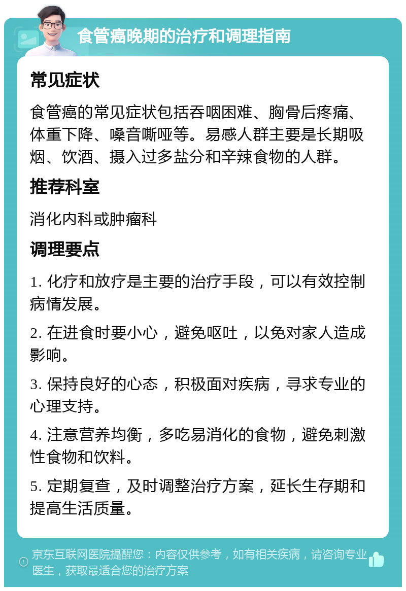 食管癌晚期的治疗和调理指南 常见症状 食管癌的常见症状包括吞咽困难、胸骨后疼痛、体重下降、嗓音嘶哑等。易感人群主要是长期吸烟、饮酒、摄入过多盐分和辛辣食物的人群。 推荐科室 消化内科或肿瘤科 调理要点 1. 化疗和放疗是主要的治疗手段，可以有效控制病情发展。 2. 在进食时要小心，避免呕吐，以免对家人造成影响。 3. 保持良好的心态，积极面对疾病，寻求专业的心理支持。 4. 注意营养均衡，多吃易消化的食物，避免刺激性食物和饮料。 5. 定期复查，及时调整治疗方案，延长生存期和提高生活质量。