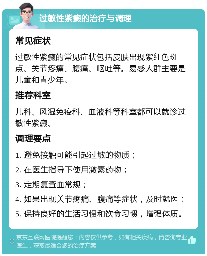 过敏性紫癜的治疗与调理 常见症状 过敏性紫癜的常见症状包括皮肤出现紫红色斑点、关节疼痛、腹痛、呕吐等。易感人群主要是儿童和青少年。 推荐科室 儿科、风湿免疫科、血液科等科室都可以就诊过敏性紫癜。 调理要点 1. 避免接触可能引起过敏的物质； 2. 在医生指导下使用激素药物； 3. 定期复查血常规； 4. 如果出现关节疼痛、腹痛等症状，及时就医； 5. 保持良好的生活习惯和饮食习惯，增强体质。