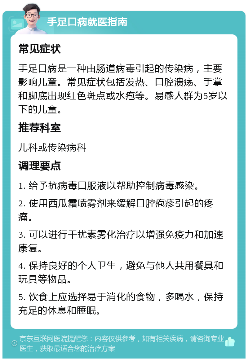 手足口病就医指南 常见症状 手足口病是一种由肠道病毒引起的传染病，主要影响儿童。常见症状包括发热、口腔溃疡、手掌和脚底出现红色斑点或水疱等。易感人群为5岁以下的儿童。 推荐科室 儿科或传染病科 调理要点 1. 给予抗病毒口服液以帮助控制病毒感染。 2. 使用西瓜霜喷雾剂来缓解口腔疱疹引起的疼痛。 3. 可以进行干扰素雾化治疗以增强免疫力和加速康复。 4. 保持良好的个人卫生，避免与他人共用餐具和玩具等物品。 5. 饮食上应选择易于消化的食物，多喝水，保持充足的休息和睡眠。