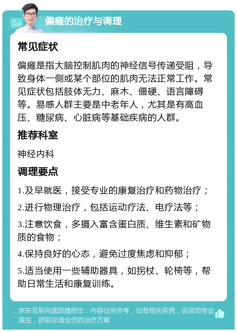 偏瘫的治疗与调理 常见症状 偏瘫是指大脑控制肌肉的神经信号传递受阻，导致身体一侧或某个部位的肌肉无法正常工作。常见症状包括肢体无力、麻木、僵硬、语言障碍等。易感人群主要是中老年人，尤其是有高血压、糖尿病、心脏病等基础疾病的人群。 推荐科室 神经内科 调理要点 1.及早就医，接受专业的康复治疗和药物治疗； 2.进行物理治疗，包括运动疗法、电疗法等； 3.注意饮食，多摄入富含蛋白质、维生素和矿物质的食物； 4.保持良好的心态，避免过度焦虑和抑郁； 5.适当使用一些辅助器具，如拐杖、轮椅等，帮助日常生活和康复训练。