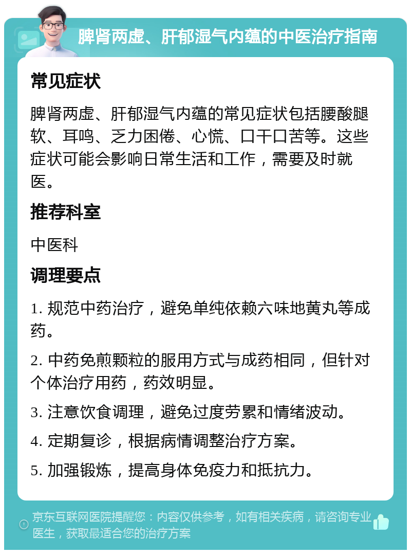 脾肾两虚、肝郁湿气内蕴的中医治疗指南 常见症状 脾肾两虚、肝郁湿气内蕴的常见症状包括腰酸腿软、耳鸣、乏力困倦、心慌、口干口苦等。这些症状可能会影响日常生活和工作，需要及时就医。 推荐科室 中医科 调理要点 1. 规范中药治疗，避免单纯依赖六味地黄丸等成药。 2. 中药免煎颗粒的服用方式与成药相同，但针对个体治疗用药，药效明显。 3. 注意饮食调理，避免过度劳累和情绪波动。 4. 定期复诊，根据病情调整治疗方案。 5. 加强锻炼，提高身体免疫力和抵抗力。