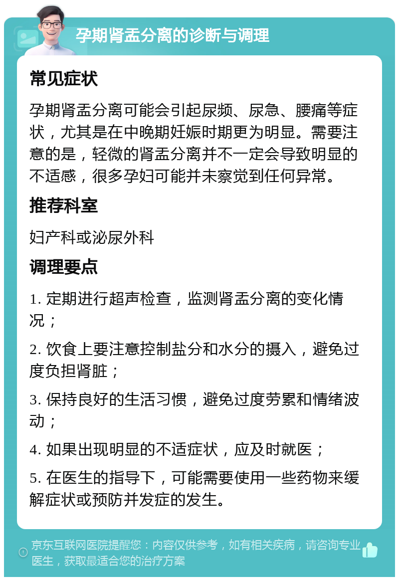 孕期肾盂分离的诊断与调理 常见症状 孕期肾盂分离可能会引起尿频、尿急、腰痛等症状，尤其是在中晚期妊娠时期更为明显。需要注意的是，轻微的肾盂分离并不一定会导致明显的不适感，很多孕妇可能并未察觉到任何异常。 推荐科室 妇产科或泌尿外科 调理要点 1. 定期进行超声检查，监测肾盂分离的变化情况； 2. 饮食上要注意控制盐分和水分的摄入，避免过度负担肾脏； 3. 保持良好的生活习惯，避免过度劳累和情绪波动； 4. 如果出现明显的不适症状，应及时就医； 5. 在医生的指导下，可能需要使用一些药物来缓解症状或预防并发症的发生。