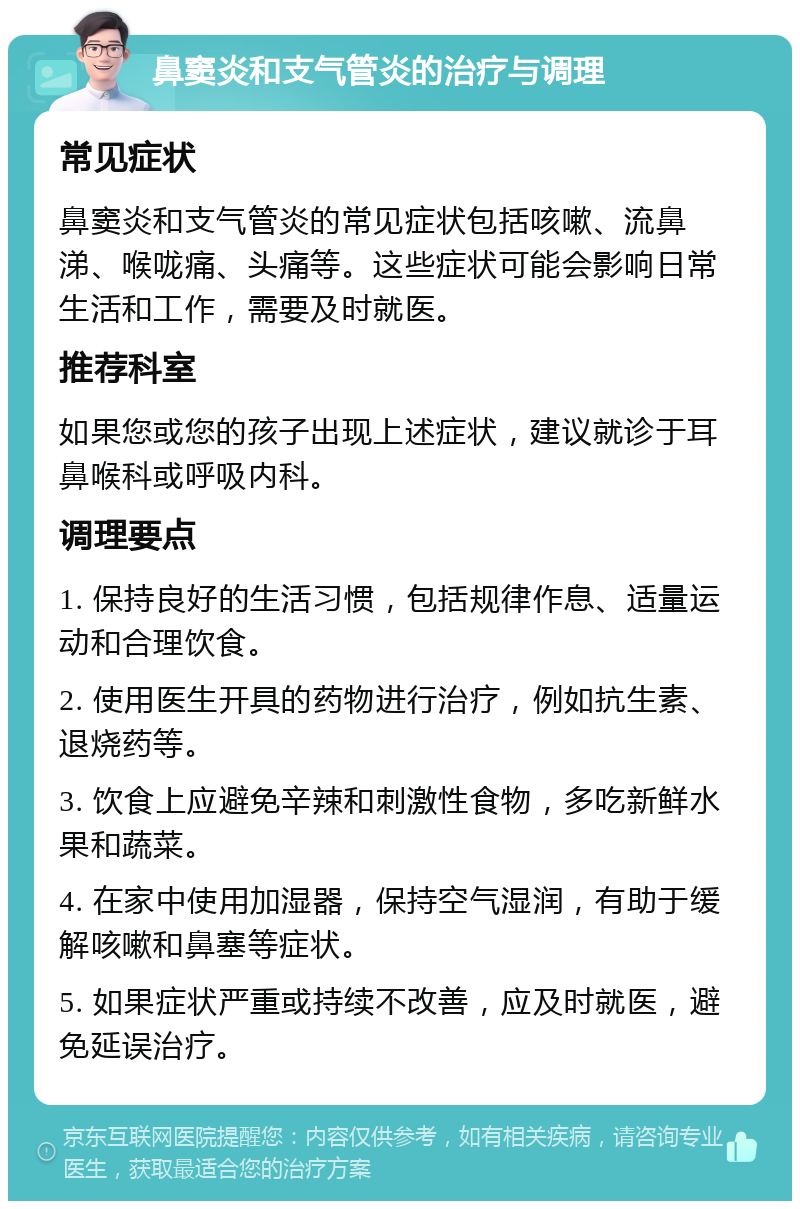 鼻窦炎和支气管炎的治疗与调理 常见症状 鼻窦炎和支气管炎的常见症状包括咳嗽、流鼻涕、喉咙痛、头痛等。这些症状可能会影响日常生活和工作，需要及时就医。 推荐科室 如果您或您的孩子出现上述症状，建议就诊于耳鼻喉科或呼吸内科。 调理要点 1. 保持良好的生活习惯，包括规律作息、适量运动和合理饮食。 2. 使用医生开具的药物进行治疗，例如抗生素、退烧药等。 3. 饮食上应避免辛辣和刺激性食物，多吃新鲜水果和蔬菜。 4. 在家中使用加湿器，保持空气湿润，有助于缓解咳嗽和鼻塞等症状。 5. 如果症状严重或持续不改善，应及时就医，避免延误治疗。