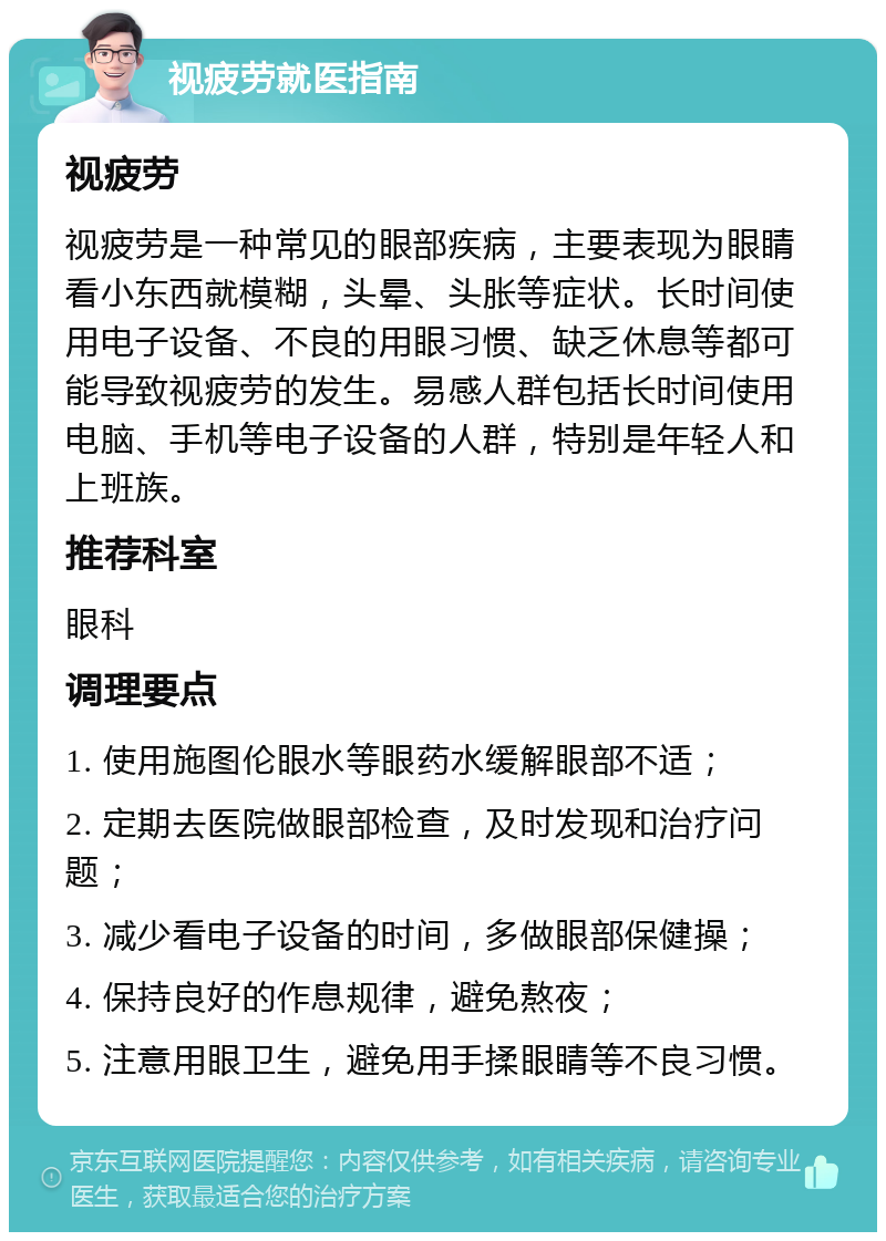 视疲劳就医指南 视疲劳 视疲劳是一种常见的眼部疾病，主要表现为眼睛看小东西就模糊，头晕、头胀等症状。长时间使用电子设备、不良的用眼习惯、缺乏休息等都可能导致视疲劳的发生。易感人群包括长时间使用电脑、手机等电子设备的人群，特别是年轻人和上班族。 推荐科室 眼科 调理要点 1. 使用施图伦眼水等眼药水缓解眼部不适； 2. 定期去医院做眼部检查，及时发现和治疗问题； 3. 减少看电子设备的时间，多做眼部保健操； 4. 保持良好的作息规律，避免熬夜； 5. 注意用眼卫生，避免用手揉眼睛等不良习惯。