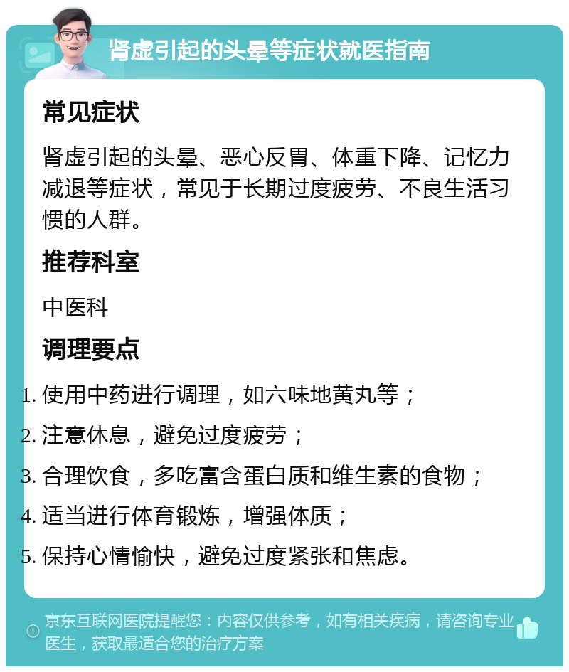 肾虚引起的头晕等症状就医指南 常见症状 肾虚引起的头晕、恶心反胃、体重下降、记忆力减退等症状，常见于长期过度疲劳、不良生活习惯的人群。 推荐科室 中医科 调理要点 使用中药进行调理，如六味地黄丸等； 注意休息，避免过度疲劳； 合理饮食，多吃富含蛋白质和维生素的食物； 适当进行体育锻炼，增强体质； 保持心情愉快，避免过度紧张和焦虑。