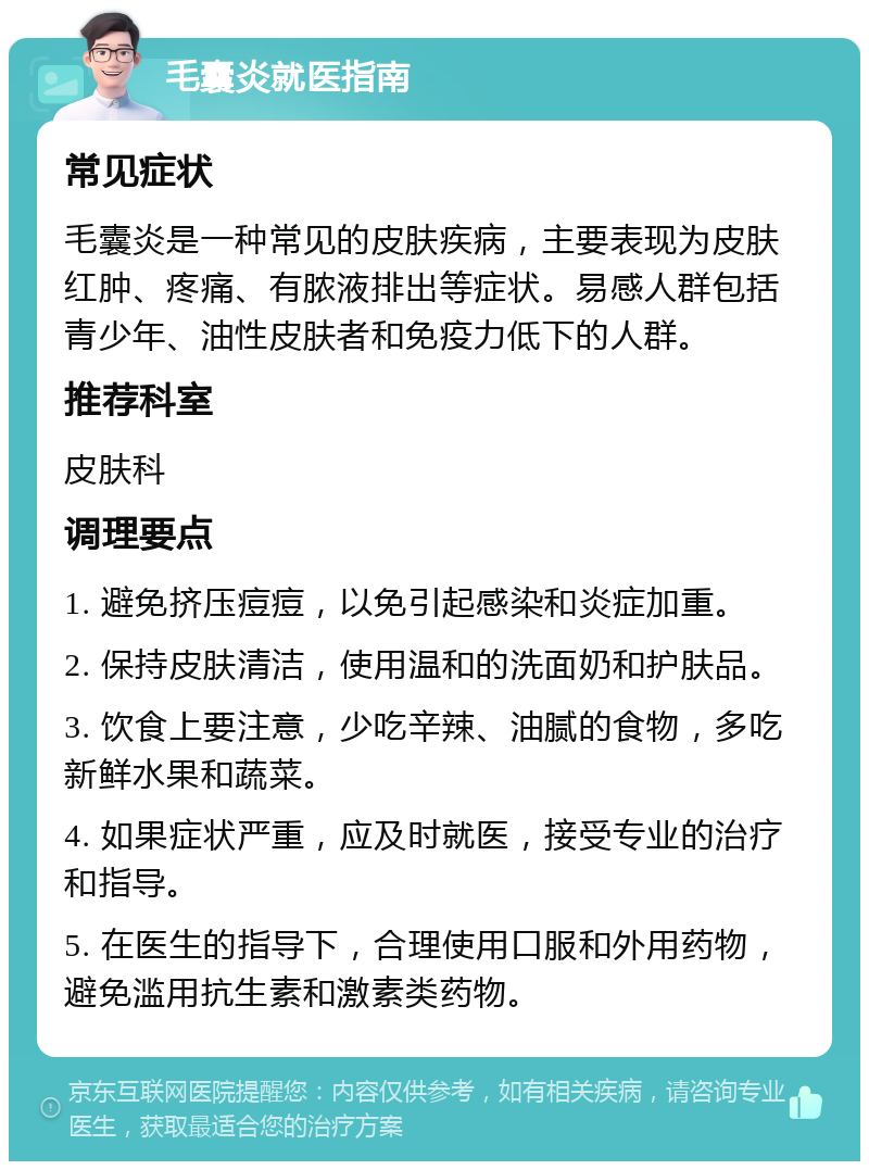 毛囊炎就医指南 常见症状 毛囊炎是一种常见的皮肤疾病，主要表现为皮肤红肿、疼痛、有脓液排出等症状。易感人群包括青少年、油性皮肤者和免疫力低下的人群。 推荐科室 皮肤科 调理要点 1. 避免挤压痘痘，以免引起感染和炎症加重。 2. 保持皮肤清洁，使用温和的洗面奶和护肤品。 3. 饮食上要注意，少吃辛辣、油腻的食物，多吃新鲜水果和蔬菜。 4. 如果症状严重，应及时就医，接受专业的治疗和指导。 5. 在医生的指导下，合理使用口服和外用药物，避免滥用抗生素和激素类药物。