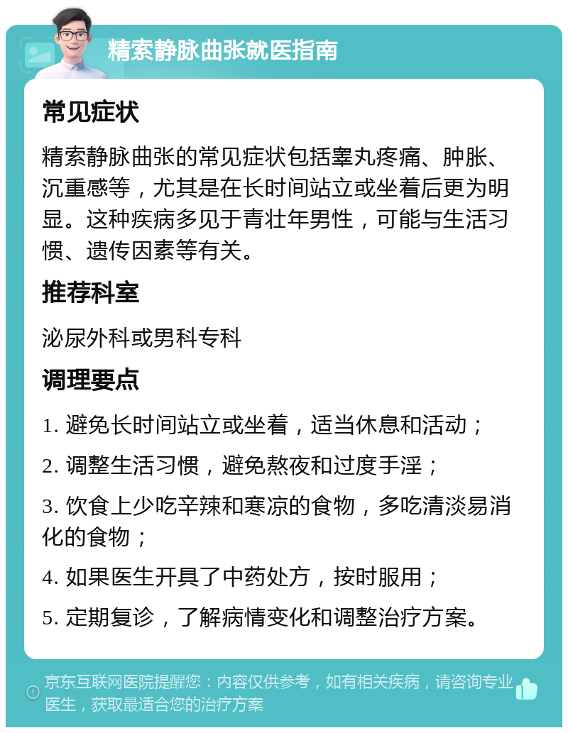 精索静脉曲张就医指南 常见症状 精索静脉曲张的常见症状包括睾丸疼痛、肿胀、沉重感等，尤其是在长时间站立或坐着后更为明显。这种疾病多见于青壮年男性，可能与生活习惯、遗传因素等有关。 推荐科室 泌尿外科或男科专科 调理要点 1. 避免长时间站立或坐着，适当休息和活动； 2. 调整生活习惯，避免熬夜和过度手淫； 3. 饮食上少吃辛辣和寒凉的食物，多吃清淡易消化的食物； 4. 如果医生开具了中药处方，按时服用； 5. 定期复诊，了解病情变化和调整治疗方案。