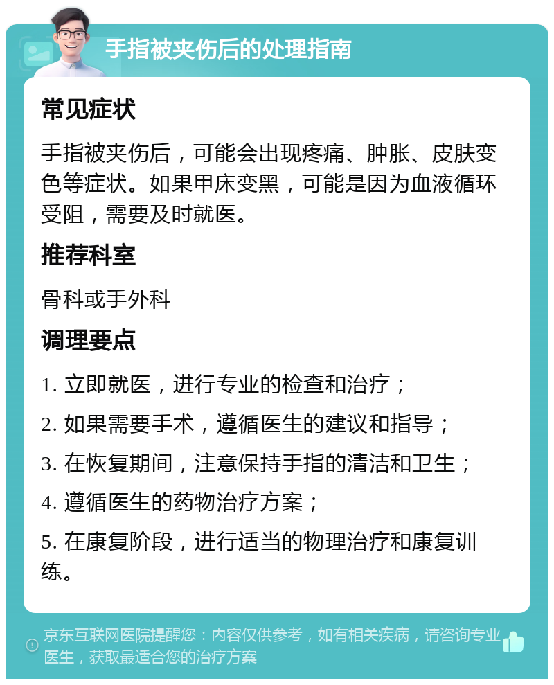 手指被夹伤后的处理指南 常见症状 手指被夹伤后，可能会出现疼痛、肿胀、皮肤变色等症状。如果甲床变黑，可能是因为血液循环受阻，需要及时就医。 推荐科室 骨科或手外科 调理要点 1. 立即就医，进行专业的检查和治疗； 2. 如果需要手术，遵循医生的建议和指导； 3. 在恢复期间，注意保持手指的清洁和卫生； 4. 遵循医生的药物治疗方案； 5. 在康复阶段，进行适当的物理治疗和康复训练。