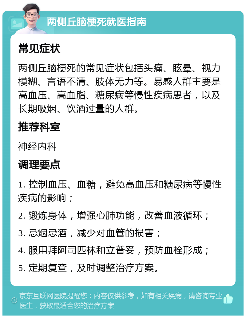 两侧丘脑梗死就医指南 常见症状 两侧丘脑梗死的常见症状包括头痛、眩晕、视力模糊、言语不清、肢体无力等。易感人群主要是高血压、高血脂、糖尿病等慢性疾病患者，以及长期吸烟、饮酒过量的人群。 推荐科室 神经内科 调理要点 1. 控制血压、血糖，避免高血压和糖尿病等慢性疾病的影响； 2. 锻炼身体，增强心肺功能，改善血液循环； 3. 忌烟忌酒，减少对血管的损害； 4. 服用拜阿司匹林和立普妥，预防血栓形成； 5. 定期复查，及时调整治疗方案。