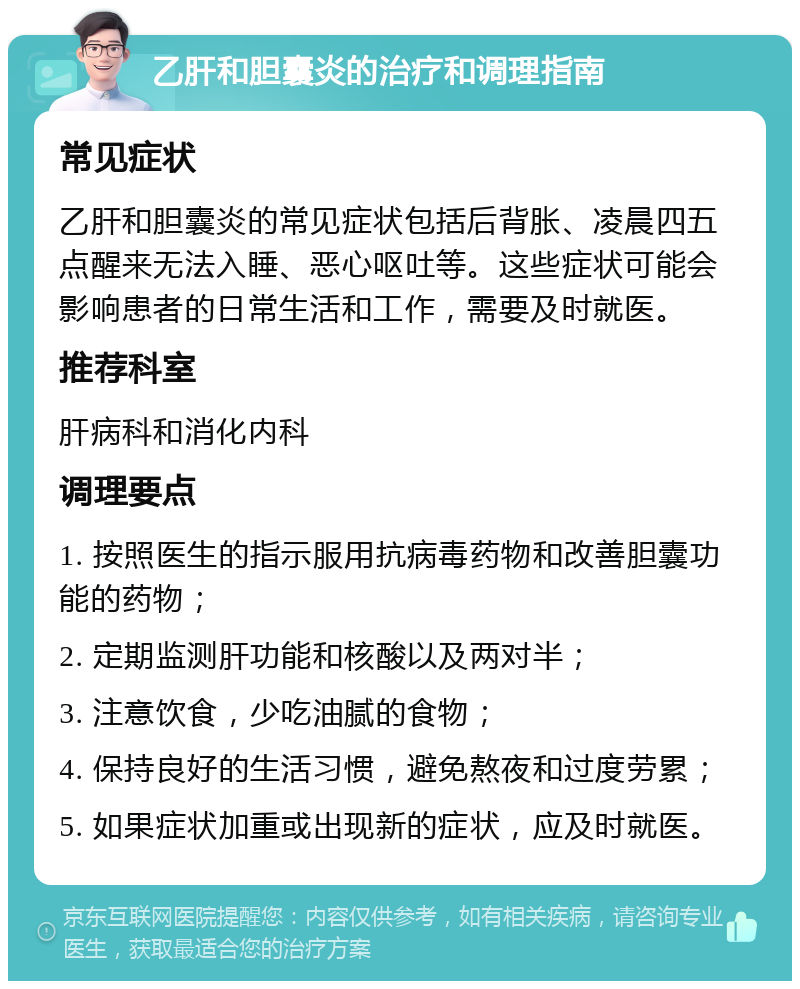 乙肝和胆囊炎的治疗和调理指南 常见症状 乙肝和胆囊炎的常见症状包括后背胀、凌晨四五点醒来无法入睡、恶心呕吐等。这些症状可能会影响患者的日常生活和工作，需要及时就医。 推荐科室 肝病科和消化内科 调理要点 1. 按照医生的指示服用抗病毒药物和改善胆囊功能的药物； 2. 定期监测肝功能和核酸以及两对半； 3. 注意饮食，少吃油腻的食物； 4. 保持良好的生活习惯，避免熬夜和过度劳累； 5. 如果症状加重或出现新的症状，应及时就医。