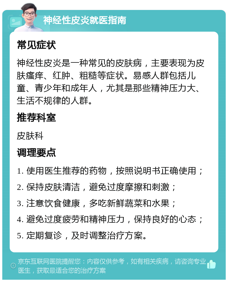 神经性皮炎就医指南 常见症状 神经性皮炎是一种常见的皮肤病，主要表现为皮肤瘙痒、红肿、粗糙等症状。易感人群包括儿童、青少年和成年人，尤其是那些精神压力大、生活不规律的人群。 推荐科室 皮肤科 调理要点 1. 使用医生推荐的药物，按照说明书正确使用； 2. 保持皮肤清洁，避免过度摩擦和刺激； 3. 注意饮食健康，多吃新鲜蔬菜和水果； 4. 避免过度疲劳和精神压力，保持良好的心态； 5. 定期复诊，及时调整治疗方案。