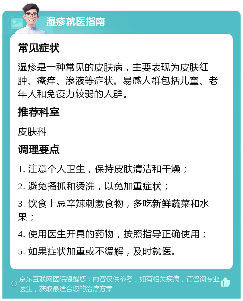 湿疹就医指南 常见症状 湿疹是一种常见的皮肤病，主要表现为皮肤红肿、瘙痒、渗液等症状。易感人群包括儿童、老年人和免疫力较弱的人群。 推荐科室 皮肤科 调理要点 1. 注意个人卫生，保持皮肤清洁和干燥； 2. 避免搔抓和烫洗，以免加重症状； 3. 饮食上忌辛辣刺激食物，多吃新鲜蔬菜和水果； 4. 使用医生开具的药物，按照指导正确使用； 5. 如果症状加重或不缓解，及时就医。