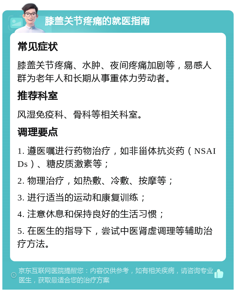 膝盖关节疼痛的就医指南 常见症状 膝盖关节疼痛、水肿、夜间疼痛加剧等，易感人群为老年人和长期从事重体力劳动者。 推荐科室 风湿免疫科、骨科等相关科室。 调理要点 1. 遵医嘱进行药物治疗，如非甾体抗炎药（NSAIDs）、糖皮质激素等； 2. 物理治疗，如热敷、冷敷、按摩等； 3. 进行适当的运动和康复训练； 4. 注意休息和保持良好的生活习惯； 5. 在医生的指导下，尝试中医肾虚调理等辅助治疗方法。