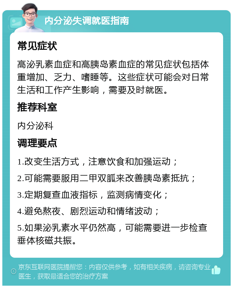 内分泌失调就医指南 常见症状 高泌乳素血症和高胰岛素血症的常见症状包括体重增加、乏力、嗜睡等。这些症状可能会对日常生活和工作产生影响，需要及时就医。 推荐科室 内分泌科 调理要点 1.改变生活方式，注意饮食和加强运动； 2.可能需要服用二甲双胍来改善胰岛素抵抗； 3.定期复查血液指标，监测病情变化； 4.避免熬夜、剧烈运动和情绪波动； 5.如果泌乳素水平仍然高，可能需要进一步检查垂体核磁共振。