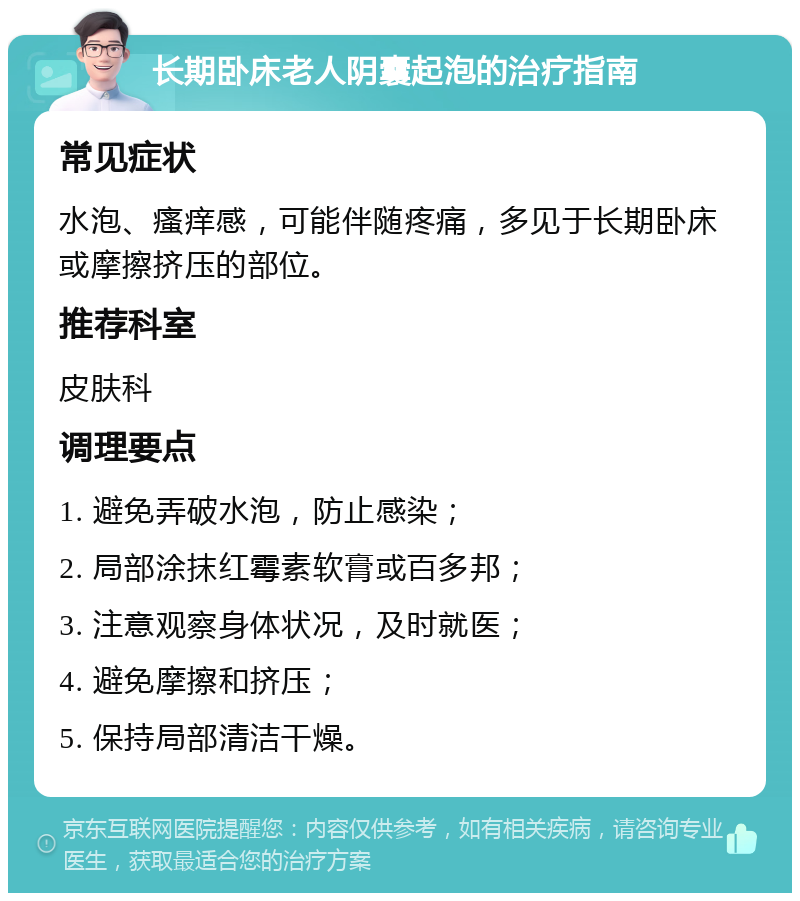 长期卧床老人阴囊起泡的治疗指南 常见症状 水泡、瘙痒感，可能伴随疼痛，多见于长期卧床或摩擦挤压的部位。 推荐科室 皮肤科 调理要点 1. 避免弄破水泡，防止感染； 2. 局部涂抹红霉素软膏或百多邦； 3. 注意观察身体状况，及时就医； 4. 避免摩擦和挤压； 5. 保持局部清洁干燥。