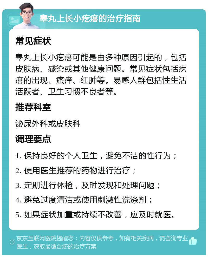 睾丸上长小疙瘩的治疗指南 常见症状 睾丸上长小疙瘩可能是由多种原因引起的，包括皮肤病、感染或其他健康问题。常见症状包括疙瘩的出现、瘙痒、红肿等。易感人群包括性生活活跃者、卫生习惯不良者等。 推荐科室 泌尿外科或皮肤科 调理要点 1. 保持良好的个人卫生，避免不洁的性行为； 2. 使用医生推荐的药物进行治疗； 3. 定期进行体检，及时发现和处理问题； 4. 避免过度清洁或使用刺激性洗涤剂； 5. 如果症状加重或持续不改善，应及时就医。