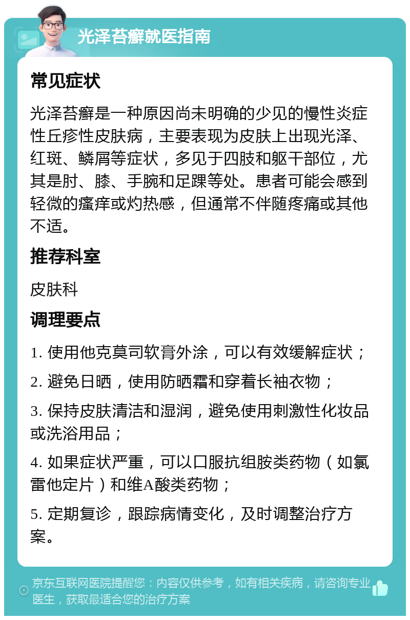 光泽苔癣就医指南 常见症状 光泽苔癣是一种原因尚未明确的少见的慢性炎症性丘疹性皮肤病，主要表现为皮肤上出现光泽、红斑、鳞屑等症状，多见于四肢和躯干部位，尤其是肘、膝、手腕和足踝等处。患者可能会感到轻微的瘙痒或灼热感，但通常不伴随疼痛或其他不适。 推荐科室 皮肤科 调理要点 1. 使用他克莫司软膏外涂，可以有效缓解症状； 2. 避免日晒，使用防晒霜和穿着长袖衣物； 3. 保持皮肤清洁和湿润，避免使用刺激性化妆品或洗浴用品； 4. 如果症状严重，可以口服抗组胺类药物（如氯雷他定片）和维A酸类药物； 5. 定期复诊，跟踪病情变化，及时调整治疗方案。