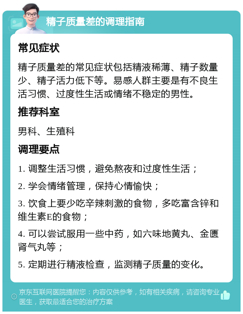 精子质量差的调理指南 常见症状 精子质量差的常见症状包括精液稀薄、精子数量少、精子活力低下等。易感人群主要是有不良生活习惯、过度性生活或情绪不稳定的男性。 推荐科室 男科、生殖科 调理要点 1. 调整生活习惯，避免熬夜和过度性生活； 2. 学会情绪管理，保持心情愉快； 3. 饮食上要少吃辛辣刺激的食物，多吃富含锌和维生素E的食物； 4. 可以尝试服用一些中药，如六味地黄丸、金匮肾气丸等； 5. 定期进行精液检查，监测精子质量的变化。