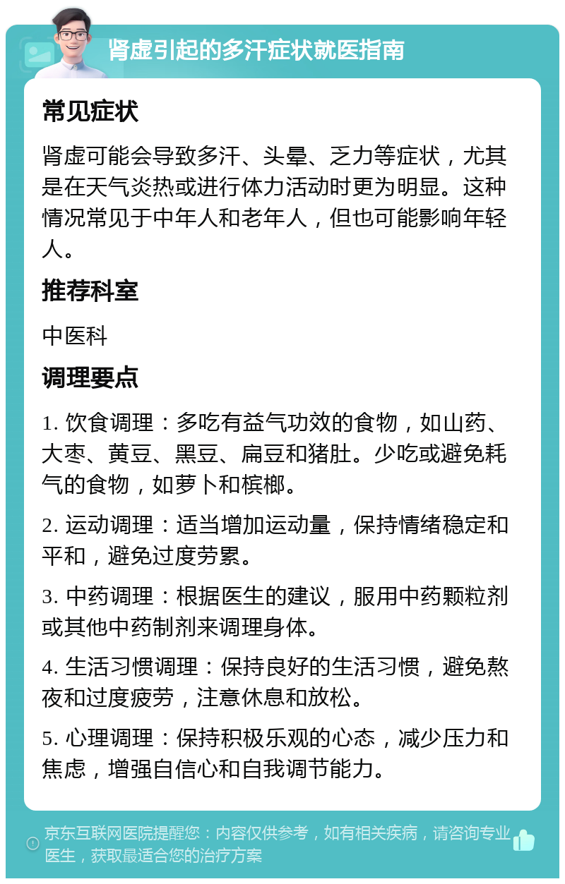 肾虚引起的多汗症状就医指南 常见症状 肾虚可能会导致多汗、头晕、乏力等症状，尤其是在天气炎热或进行体力活动时更为明显。这种情况常见于中年人和老年人，但也可能影响年轻人。 推荐科室 中医科 调理要点 1. 饮食调理：多吃有益气功效的食物，如山药、大枣、黄豆、黑豆、扁豆和猪肚。少吃或避免耗气的食物，如萝卜和槟榔。 2. 运动调理：适当增加运动量，保持情绪稳定和平和，避免过度劳累。 3. 中药调理：根据医生的建议，服用中药颗粒剂或其他中药制剂来调理身体。 4. 生活习惯调理：保持良好的生活习惯，避免熬夜和过度疲劳，注意休息和放松。 5. 心理调理：保持积极乐观的心态，减少压力和焦虑，增强自信心和自我调节能力。