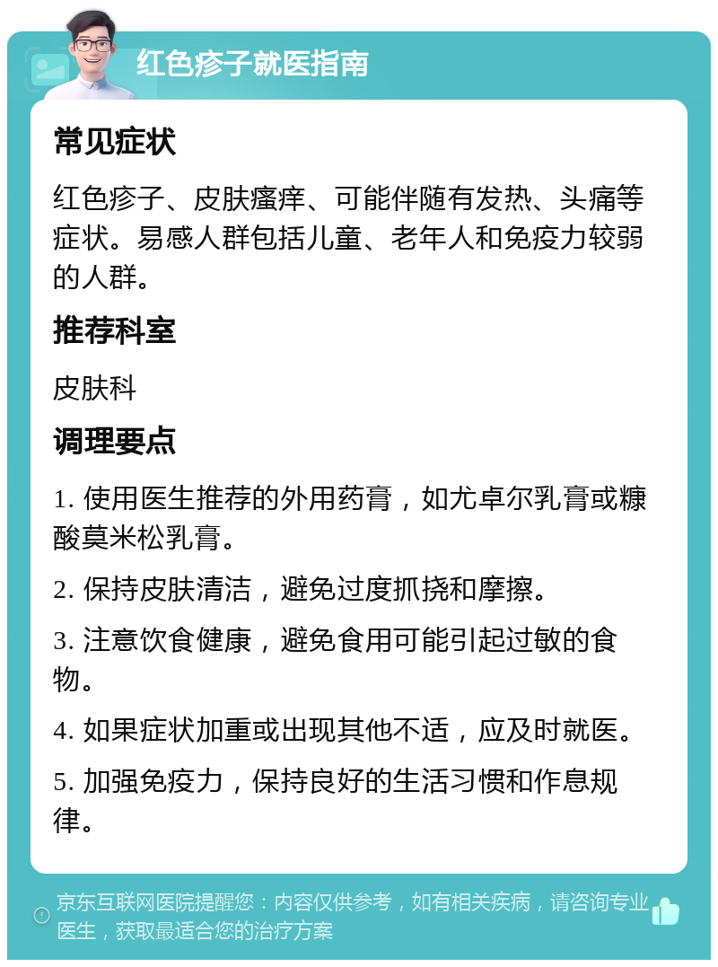 红色疹子就医指南 常见症状 红色疹子、皮肤瘙痒、可能伴随有发热、头痛等症状。易感人群包括儿童、老年人和免疫力较弱的人群。 推荐科室 皮肤科 调理要点 1. 使用医生推荐的外用药膏，如尤卓尔乳膏或糠酸莫米松乳膏。 2. 保持皮肤清洁，避免过度抓挠和摩擦。 3. 注意饮食健康，避免食用可能引起过敏的食物。 4. 如果症状加重或出现其他不适，应及时就医。 5. 加强免疫力，保持良好的生活习惯和作息规律。