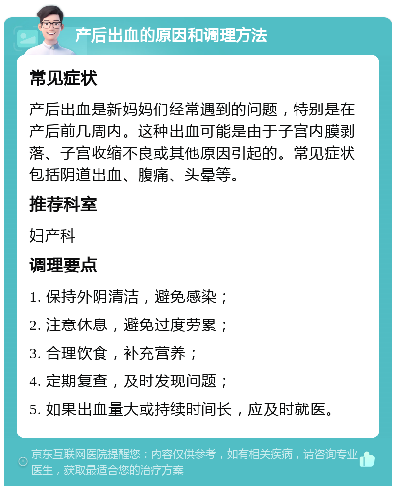 产后出血的原因和调理方法 常见症状 产后出血是新妈妈们经常遇到的问题，特别是在产后前几周内。这种出血可能是由于子宫内膜剥落、子宫收缩不良或其他原因引起的。常见症状包括阴道出血、腹痛、头晕等。 推荐科室 妇产科 调理要点 1. 保持外阴清洁，避免感染； 2. 注意休息，避免过度劳累； 3. 合理饮食，补充营养； 4. 定期复查，及时发现问题； 5. 如果出血量大或持续时间长，应及时就医。