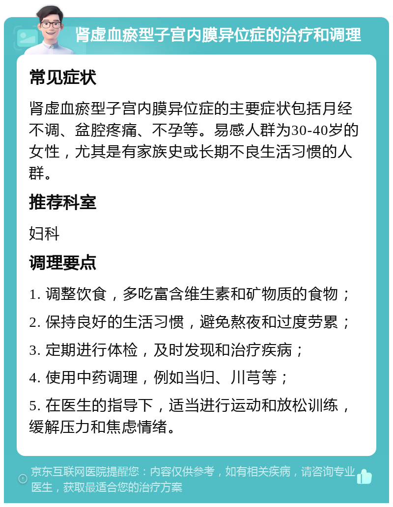 肾虚血瘀型子宫内膜异位症的治疗和调理 常见症状 肾虚血瘀型子宫内膜异位症的主要症状包括月经不调、盆腔疼痛、不孕等。易感人群为30-40岁的女性，尤其是有家族史或长期不良生活习惯的人群。 推荐科室 妇科 调理要点 1. 调整饮食，多吃富含维生素和矿物质的食物； 2. 保持良好的生活习惯，避免熬夜和过度劳累； 3. 定期进行体检，及时发现和治疗疾病； 4. 使用中药调理，例如当归、川芎等； 5. 在医生的指导下，适当进行运动和放松训练，缓解压力和焦虑情绪。