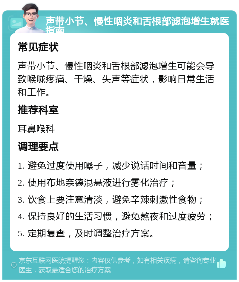 声带小节、慢性咽炎和舌根部滤泡增生就医指南 常见症状 声带小节、慢性咽炎和舌根部滤泡增生可能会导致喉咙疼痛、干燥、失声等症状，影响日常生活和工作。 推荐科室 耳鼻喉科 调理要点 1. 避免过度使用嗓子，减少说话时间和音量； 2. 使用布地奈德混悬液进行雾化治疗； 3. 饮食上要注意清淡，避免辛辣刺激性食物； 4. 保持良好的生活习惯，避免熬夜和过度疲劳； 5. 定期复查，及时调整治疗方案。