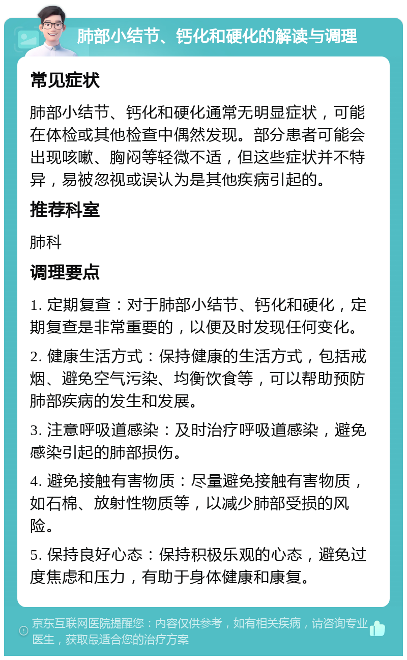 肺部小结节、钙化和硬化的解读与调理 常见症状 肺部小结节、钙化和硬化通常无明显症状，可能在体检或其他检查中偶然发现。部分患者可能会出现咳嗽、胸闷等轻微不适，但这些症状并不特异，易被忽视或误认为是其他疾病引起的。 推荐科室 肺科 调理要点 1. 定期复查：对于肺部小结节、钙化和硬化，定期复查是非常重要的，以便及时发现任何变化。 2. 健康生活方式：保持健康的生活方式，包括戒烟、避免空气污染、均衡饮食等，可以帮助预防肺部疾病的发生和发展。 3. 注意呼吸道感染：及时治疗呼吸道感染，避免感染引起的肺部损伤。 4. 避免接触有害物质：尽量避免接触有害物质，如石棉、放射性物质等，以减少肺部受损的风险。 5. 保持良好心态：保持积极乐观的心态，避免过度焦虑和压力，有助于身体健康和康复。