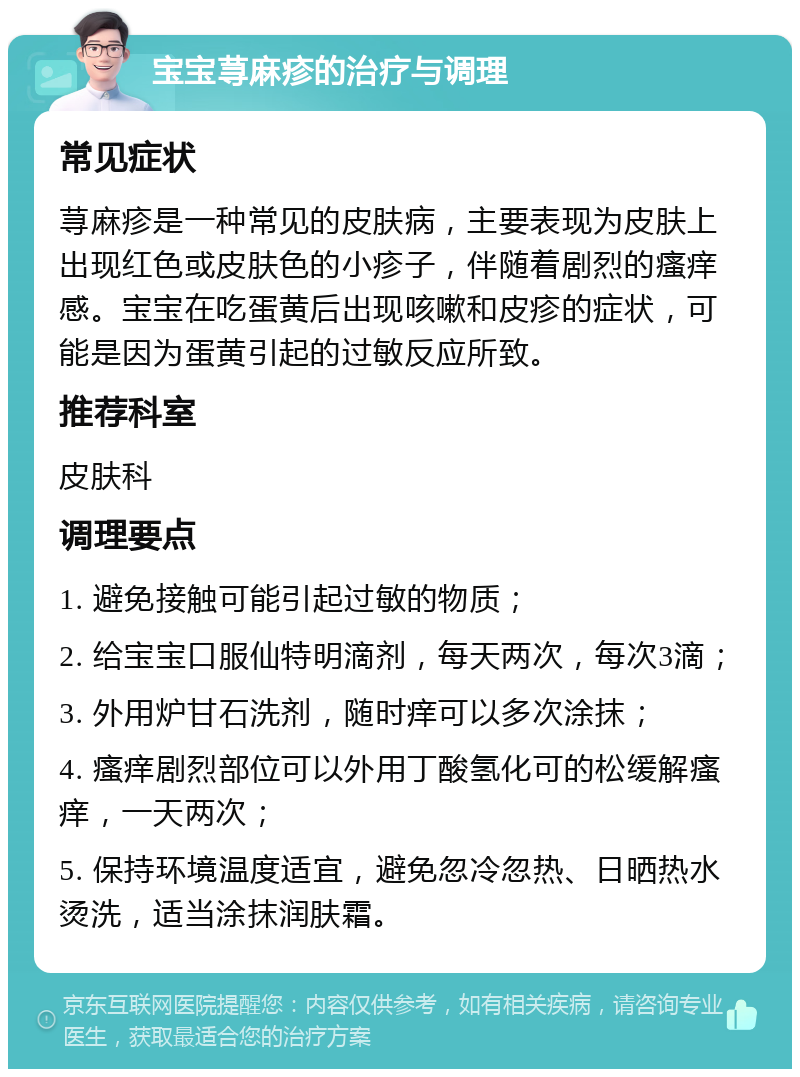 宝宝荨麻疹的治疗与调理 常见症状 荨麻疹是一种常见的皮肤病，主要表现为皮肤上出现红色或皮肤色的小疹子，伴随着剧烈的瘙痒感。宝宝在吃蛋黄后出现咳嗽和皮疹的症状，可能是因为蛋黄引起的过敏反应所致。 推荐科室 皮肤科 调理要点 1. 避免接触可能引起过敏的物质； 2. 给宝宝口服仙特明滴剂，每天两次，每次3滴； 3. 外用炉甘石洗剂，随时痒可以多次涂抹； 4. 瘙痒剧烈部位可以外用丁酸氢化可的松缓解瘙痒，一天两次； 5. 保持环境温度适宜，避免忽冷忽热、日晒热水烫洗，适当涂抹润肤霜。