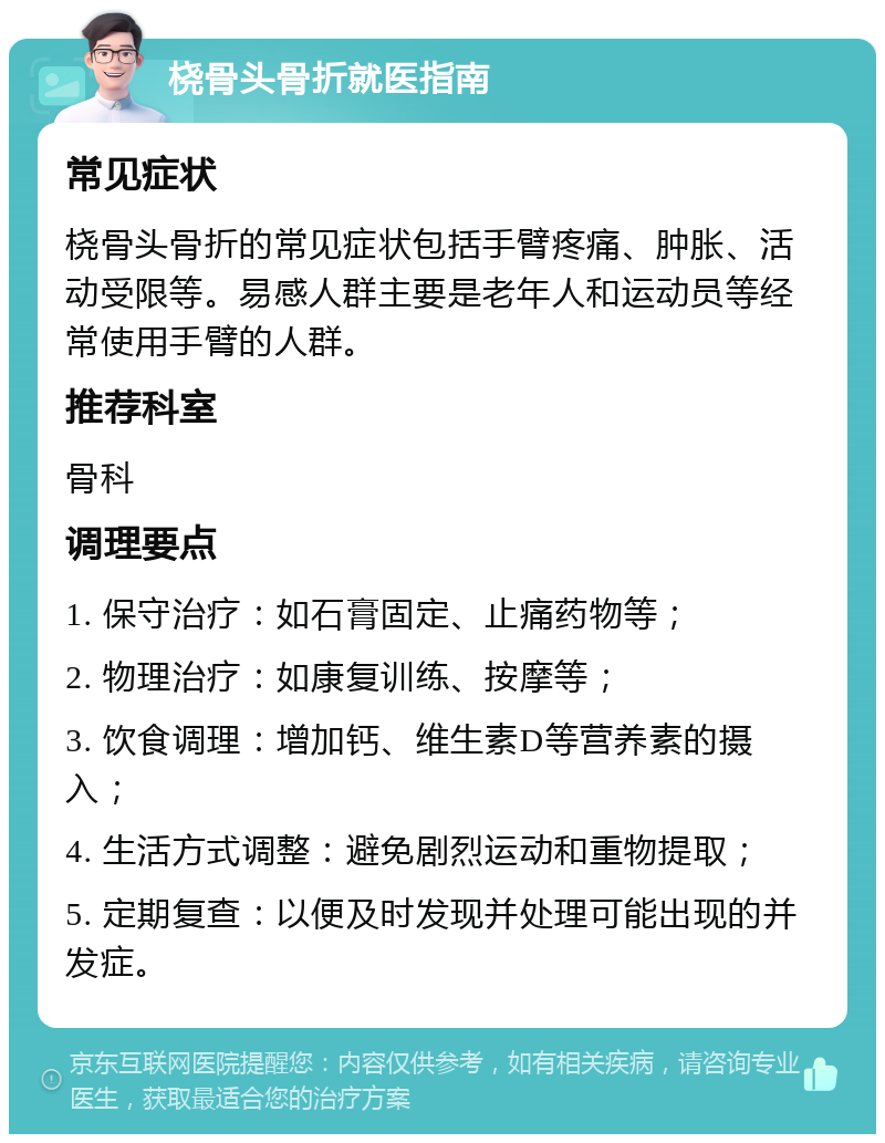 桡骨头骨折就医指南 常见症状 桡骨头骨折的常见症状包括手臂疼痛、肿胀、活动受限等。易感人群主要是老年人和运动员等经常使用手臂的人群。 推荐科室 骨科 调理要点 1. 保守治疗：如石膏固定、止痛药物等； 2. 物理治疗：如康复训练、按摩等； 3. 饮食调理：增加钙、维生素D等营养素的摄入； 4. 生活方式调整：避免剧烈运动和重物提取； 5. 定期复查：以便及时发现并处理可能出现的并发症。