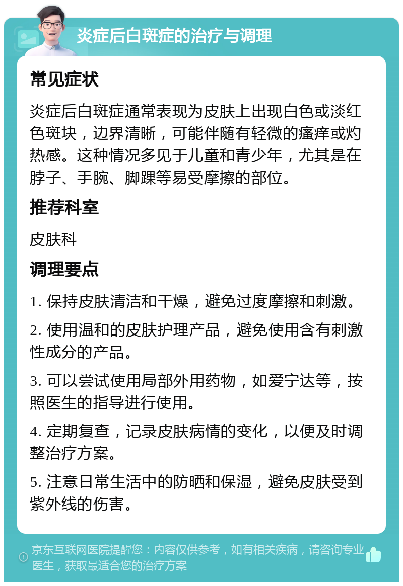 炎症后白斑症的治疗与调理 常见症状 炎症后白斑症通常表现为皮肤上出现白色或淡红色斑块，边界清晰，可能伴随有轻微的瘙痒或灼热感。这种情况多见于儿童和青少年，尤其是在脖子、手腕、脚踝等易受摩擦的部位。 推荐科室 皮肤科 调理要点 1. 保持皮肤清洁和干燥，避免过度摩擦和刺激。 2. 使用温和的皮肤护理产品，避免使用含有刺激性成分的产品。 3. 可以尝试使用局部外用药物，如爱宁达等，按照医生的指导进行使用。 4. 定期复查，记录皮肤病情的变化，以便及时调整治疗方案。 5. 注意日常生活中的防晒和保湿，避免皮肤受到紫外线的伤害。