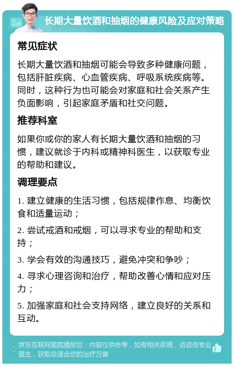 长期大量饮酒和抽烟的健康风险及应对策略 常见症状 长期大量饮酒和抽烟可能会导致多种健康问题，包括肝脏疾病、心血管疾病、呼吸系统疾病等。同时，这种行为也可能会对家庭和社会关系产生负面影响，引起家庭矛盾和社交问题。 推荐科室 如果你或你的家人有长期大量饮酒和抽烟的习惯，建议就诊于内科或精神科医生，以获取专业的帮助和建议。 调理要点 1. 建立健康的生活习惯，包括规律作息、均衡饮食和适量运动； 2. 尝试戒酒和戒烟，可以寻求专业的帮助和支持； 3. 学会有效的沟通技巧，避免冲突和争吵； 4. 寻求心理咨询和治疗，帮助改善心情和应对压力； 5. 加强家庭和社会支持网络，建立良好的关系和互动。