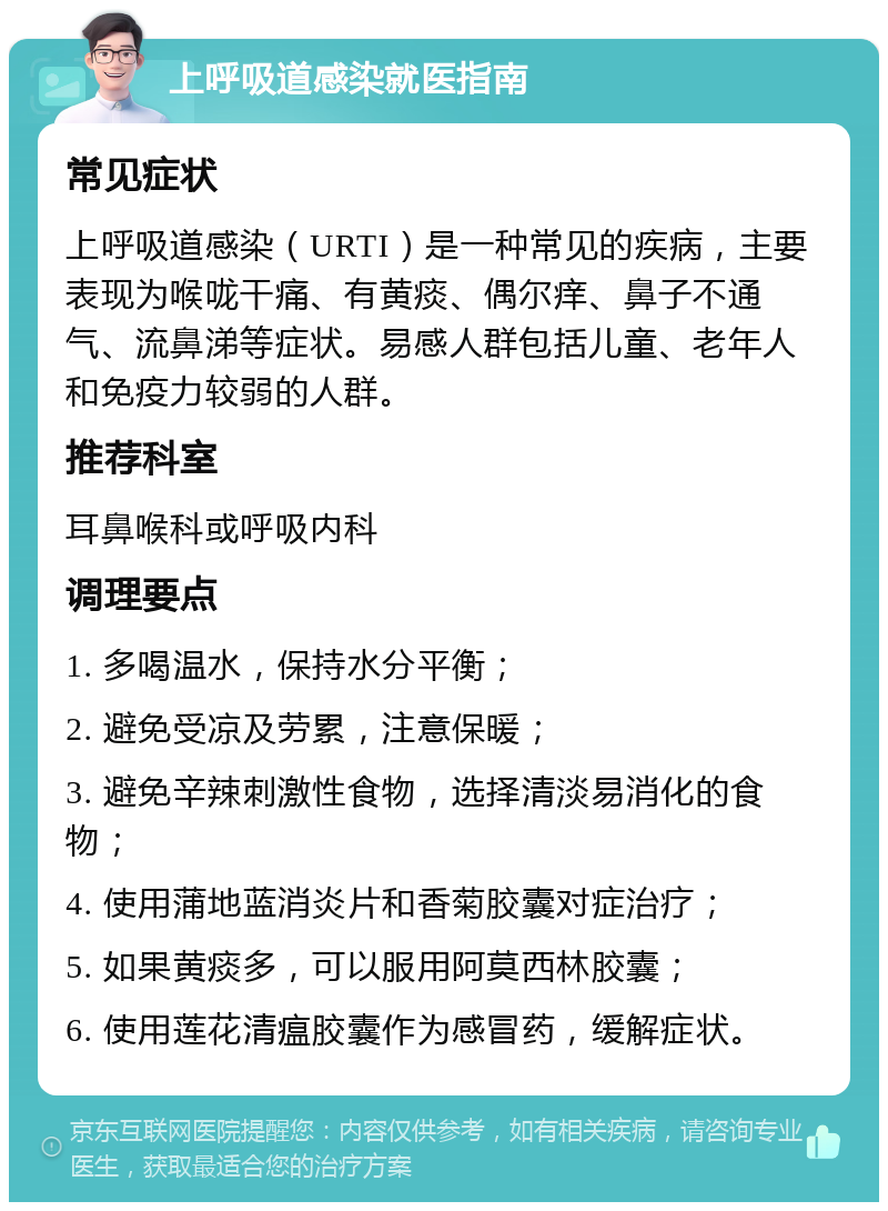 上呼吸道感染就医指南 常见症状 上呼吸道感染（URTI）是一种常见的疾病，主要表现为喉咙干痛、有黄痰、偶尔痒、鼻子不通气、流鼻涕等症状。易感人群包括儿童、老年人和免疫力较弱的人群。 推荐科室 耳鼻喉科或呼吸内科 调理要点 1. 多喝温水，保持水分平衡； 2. 避免受凉及劳累，注意保暖； 3. 避免辛辣刺激性食物，选择清淡易消化的食物； 4. 使用蒲地蓝消炎片和香菊胶囊对症治疗； 5. 如果黄痰多，可以服用阿莫西林胶囊； 6. 使用莲花清瘟胶囊作为感冒药，缓解症状。