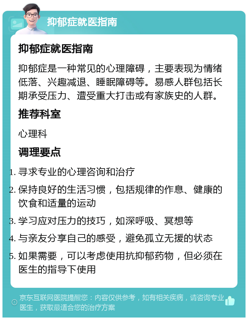 抑郁症就医指南 抑郁症就医指南 抑郁症是一种常见的心理障碍，主要表现为情绪低落、兴趣减退、睡眠障碍等。易感人群包括长期承受压力、遭受重大打击或有家族史的人群。 推荐科室 心理科 调理要点 寻求专业的心理咨询和治疗 保持良好的生活习惯，包括规律的作息、健康的饮食和适量的运动 学习应对压力的技巧，如深呼吸、冥想等 与亲友分享自己的感受，避免孤立无援的状态 如果需要，可以考虑使用抗抑郁药物，但必须在医生的指导下使用