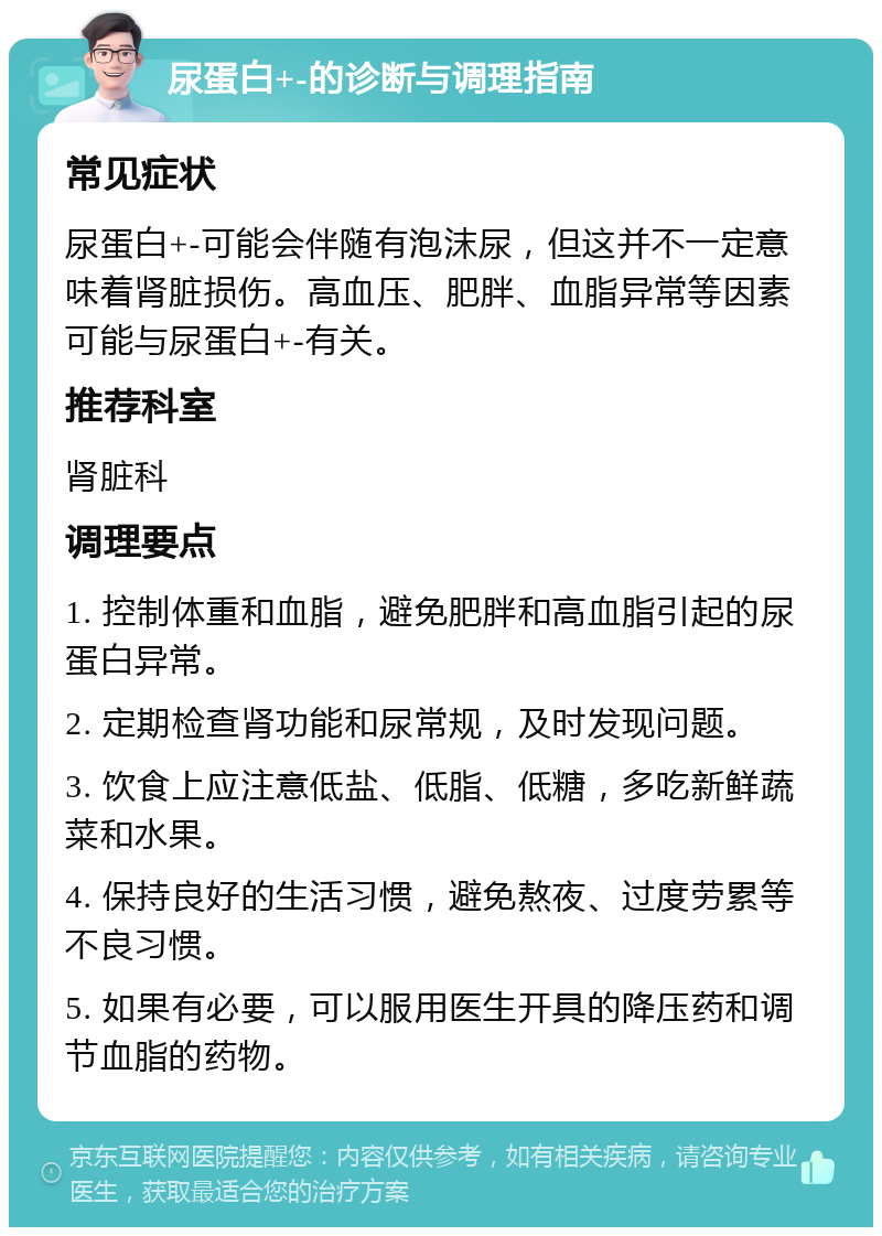 尿蛋白+-的诊断与调理指南 常见症状 尿蛋白+-可能会伴随有泡沫尿，但这并不一定意味着肾脏损伤。高血压、肥胖、血脂异常等因素可能与尿蛋白+-有关。 推荐科室 肾脏科 调理要点 1. 控制体重和血脂，避免肥胖和高血脂引起的尿蛋白异常。 2. 定期检查肾功能和尿常规，及时发现问题。 3. 饮食上应注意低盐、低脂、低糖，多吃新鲜蔬菜和水果。 4. 保持良好的生活习惯，避免熬夜、过度劳累等不良习惯。 5. 如果有必要，可以服用医生开具的降压药和调节血脂的药物。