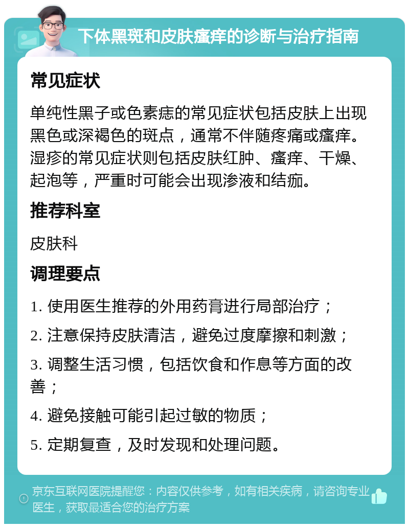 下体黑斑和皮肤瘙痒的诊断与治疗指南 常见症状 单纯性黑子或色素痣的常见症状包括皮肤上出现黑色或深褐色的斑点，通常不伴随疼痛或瘙痒。湿疹的常见症状则包括皮肤红肿、瘙痒、干燥、起泡等，严重时可能会出现渗液和结痂。 推荐科室 皮肤科 调理要点 1. 使用医生推荐的外用药膏进行局部治疗； 2. 注意保持皮肤清洁，避免过度摩擦和刺激； 3. 调整生活习惯，包括饮食和作息等方面的改善； 4. 避免接触可能引起过敏的物质； 5. 定期复查，及时发现和处理问题。