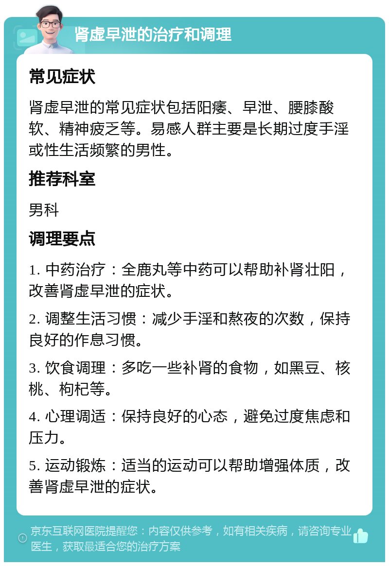 肾虚早泄的治疗和调理 常见症状 肾虚早泄的常见症状包括阳痿、早泄、腰膝酸软、精神疲乏等。易感人群主要是长期过度手淫或性生活频繁的男性。 推荐科室 男科 调理要点 1. 中药治疗：全鹿丸等中药可以帮助补肾壮阳，改善肾虚早泄的症状。 2. 调整生活习惯：减少手淫和熬夜的次数，保持良好的作息习惯。 3. 饮食调理：多吃一些补肾的食物，如黑豆、核桃、枸杞等。 4. 心理调适：保持良好的心态，避免过度焦虑和压力。 5. 运动锻炼：适当的运动可以帮助增强体质，改善肾虚早泄的症状。