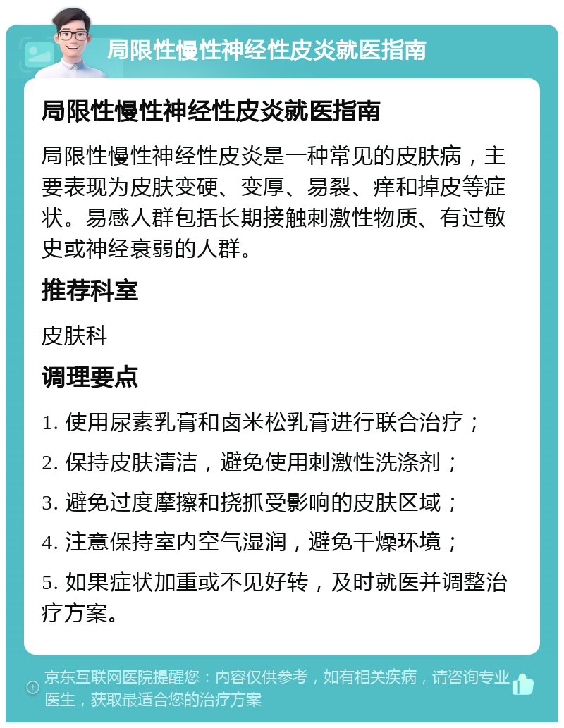 局限性慢性神经性皮炎就医指南 局限性慢性神经性皮炎就医指南 局限性慢性神经性皮炎是一种常见的皮肤病，主要表现为皮肤变硬、变厚、易裂、痒和掉皮等症状。易感人群包括长期接触刺激性物质、有过敏史或神经衰弱的人群。 推荐科室 皮肤科 调理要点 1. 使用尿素乳膏和卤米松乳膏进行联合治疗； 2. 保持皮肤清洁，避免使用刺激性洗涤剂； 3. 避免过度摩擦和挠抓受影响的皮肤区域； 4. 注意保持室内空气湿润，避免干燥环境； 5. 如果症状加重或不见好转，及时就医并调整治疗方案。