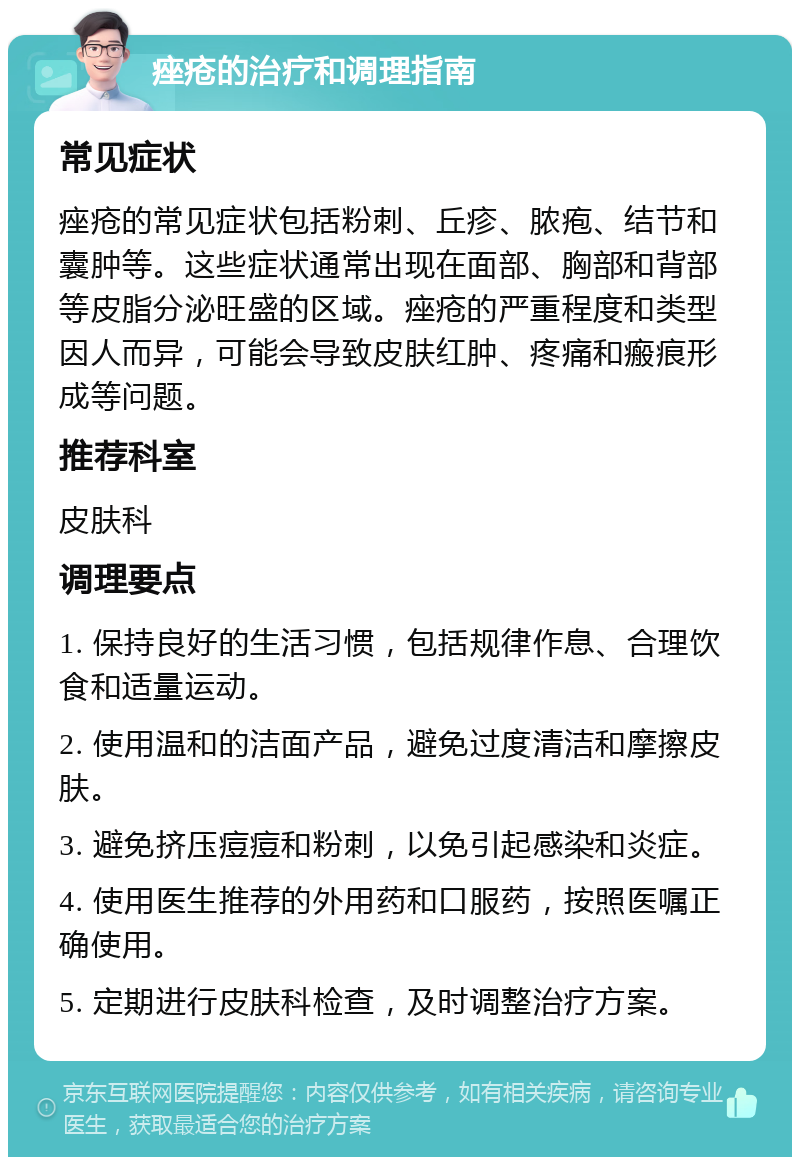 痤疮的治疗和调理指南 常见症状 痤疮的常见症状包括粉刺、丘疹、脓疱、结节和囊肿等。这些症状通常出现在面部、胸部和背部等皮脂分泌旺盛的区域。痤疮的严重程度和类型因人而异，可能会导致皮肤红肿、疼痛和瘢痕形成等问题。 推荐科室 皮肤科 调理要点 1. 保持良好的生活习惯，包括规律作息、合理饮食和适量运动。 2. 使用温和的洁面产品，避免过度清洁和摩擦皮肤。 3. 避免挤压痘痘和粉刺，以免引起感染和炎症。 4. 使用医生推荐的外用药和口服药，按照医嘱正确使用。 5. 定期进行皮肤科检查，及时调整治疗方案。