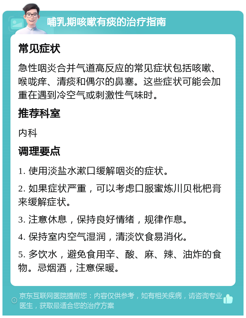 哺乳期咳嗽有痰的治疗指南 常见症状 急性咽炎合并气道高反应的常见症状包括咳嗽、喉咙痒、清痰和偶尔的鼻塞。这些症状可能会加重在遇到冷空气或刺激性气味时。 推荐科室 内科 调理要点 1. 使用淡盐水漱口缓解咽炎的症状。 2. 如果症状严重，可以考虑口服蜜炼川贝枇杷膏来缓解症状。 3. 注意休息，保持良好情绪，规律作息。 4. 保持室内空气湿润，清淡饮食易消化。 5. 多饮水，避免食用辛、酸、麻、辣、油炸的食物。忌烟酒，注意保暖。