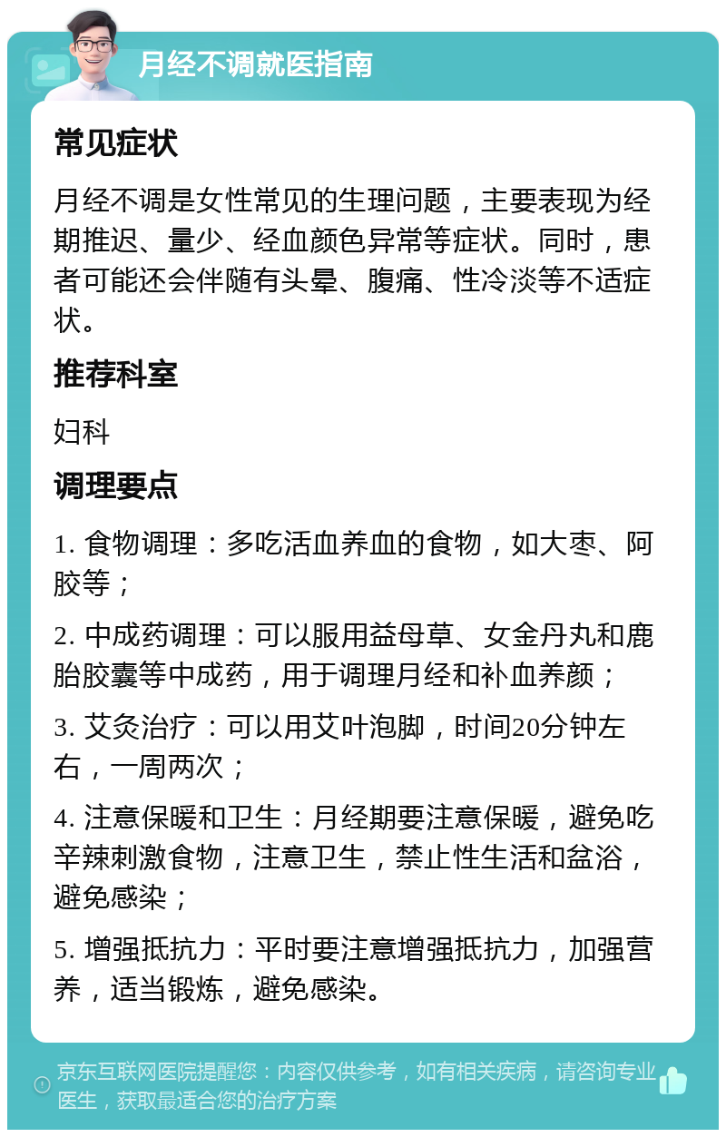 月经不调就医指南 常见症状 月经不调是女性常见的生理问题，主要表现为经期推迟、量少、经血颜色异常等症状。同时，患者可能还会伴随有头晕、腹痛、性冷淡等不适症状。 推荐科室 妇科 调理要点 1. 食物调理：多吃活血养血的食物，如大枣、阿胶等； 2. 中成药调理：可以服用益母草、女金丹丸和鹿胎胶囊等中成药，用于调理月经和补血养颜； 3. 艾灸治疗：可以用艾叶泡脚，时间20分钟左右，一周两次； 4. 注意保暖和卫生：月经期要注意保暖，避免吃辛辣刺激食物，注意卫生，禁止性生活和盆浴，避免感染； 5. 增强抵抗力：平时要注意增强抵抗力，加强营养，适当锻炼，避免感染。