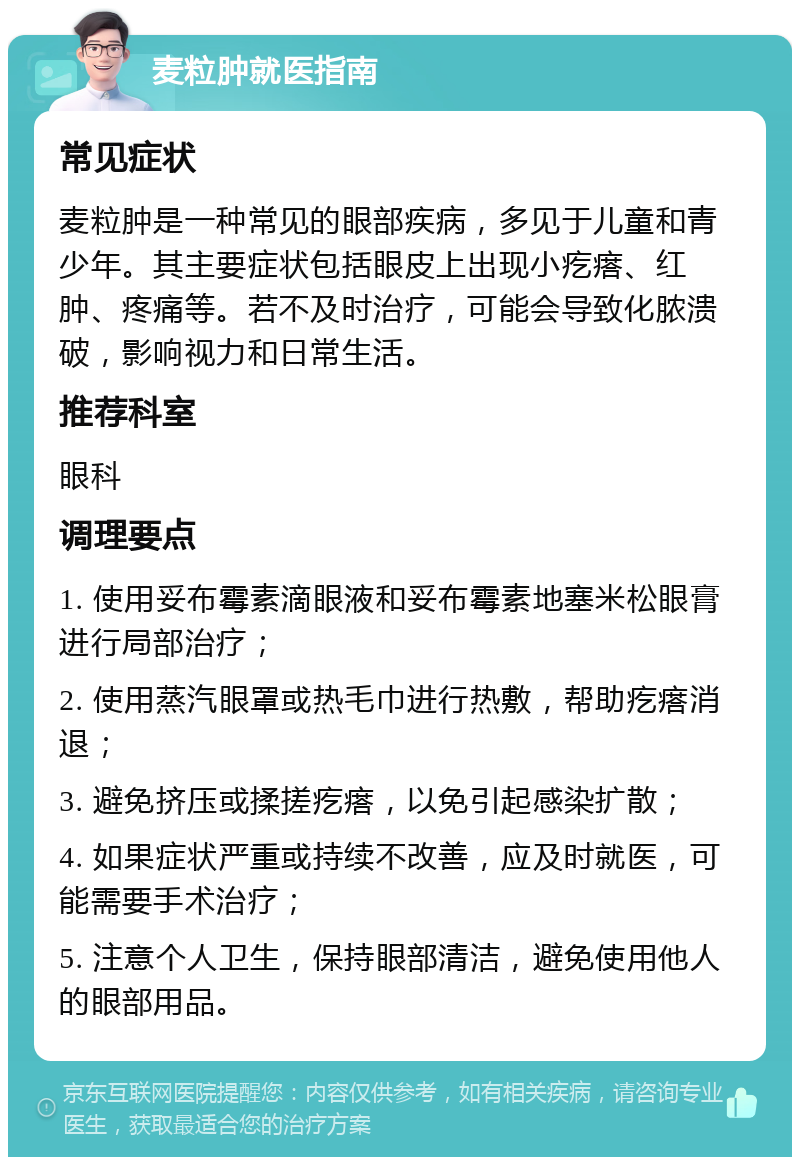 麦粒肿就医指南 常见症状 麦粒肿是一种常见的眼部疾病，多见于儿童和青少年。其主要症状包括眼皮上出现小疙瘩、红肿、疼痛等。若不及时治疗，可能会导致化脓溃破，影响视力和日常生活。 推荐科室 眼科 调理要点 1. 使用妥布霉素滴眼液和妥布霉素地塞米松眼膏进行局部治疗； 2. 使用蒸汽眼罩或热毛巾进行热敷，帮助疙瘩消退； 3. 避免挤压或揉搓疙瘩，以免引起感染扩散； 4. 如果症状严重或持续不改善，应及时就医，可能需要手术治疗； 5. 注意个人卫生，保持眼部清洁，避免使用他人的眼部用品。