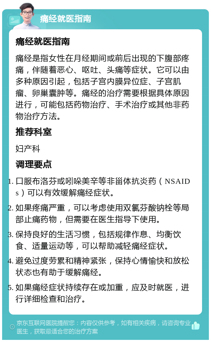 痛经就医指南 痛经就医指南 痛经是指女性在月经期间或前后出现的下腹部疼痛，伴随着恶心、呕吐、头痛等症状。它可以由多种原因引起，包括子宫内膜异位症、子宫肌瘤、卵巢囊肿等。痛经的治疗需要根据具体原因进行，可能包括药物治疗、手术治疗或其他非药物治疗方法。 推荐科室 妇产科 调理要点 口服布洛芬或吲哚美辛等非甾体抗炎药（NSAIDs）可以有效缓解痛经症状。 如果疼痛严重，可以考虑使用双氯芬酸钠栓等局部止痛药物，但需要在医生指导下使用。 保持良好的生活习惯，包括规律作息、均衡饮食、适量运动等，可以帮助减轻痛经症状。 避免过度劳累和精神紧张，保持心情愉快和放松状态也有助于缓解痛经。 如果痛经症状持续存在或加重，应及时就医，进行详细检查和治疗。